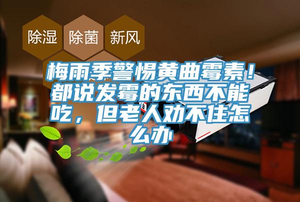 梅雨季警惕黄曲霉素！都说发霉的东西不能吃，但老人劝不住怎么办