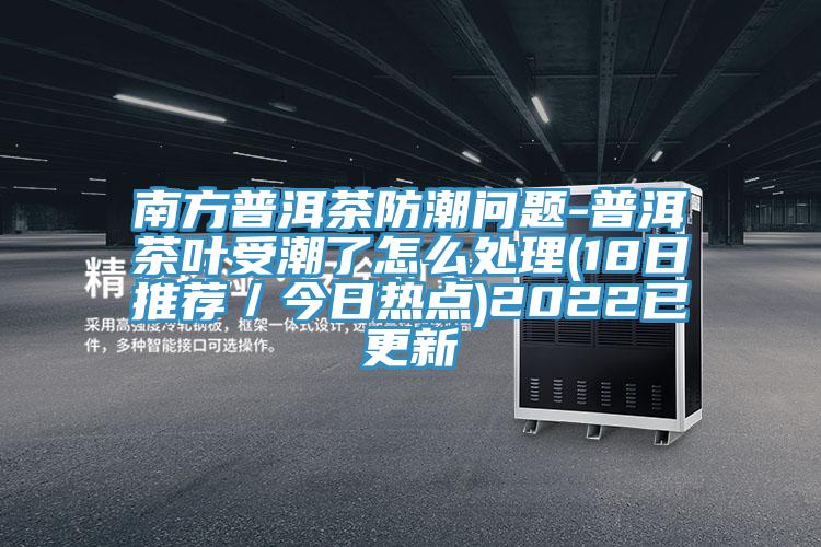 南方普洱茶防潮问题-普洱茶叶受潮了怎么处理(18日推荐/今日热点)2022已更新