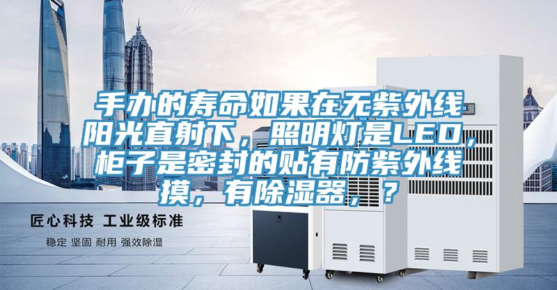 手办的寿命如果在无紫外线阳光直射下，照明灯是LED，柜子是密封的贴有防紫外线摸，有除湿器，？