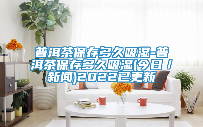 普洱茶保存多久吸湿-普洱茶保存多久吸湿(今日/新闻)2022已更新